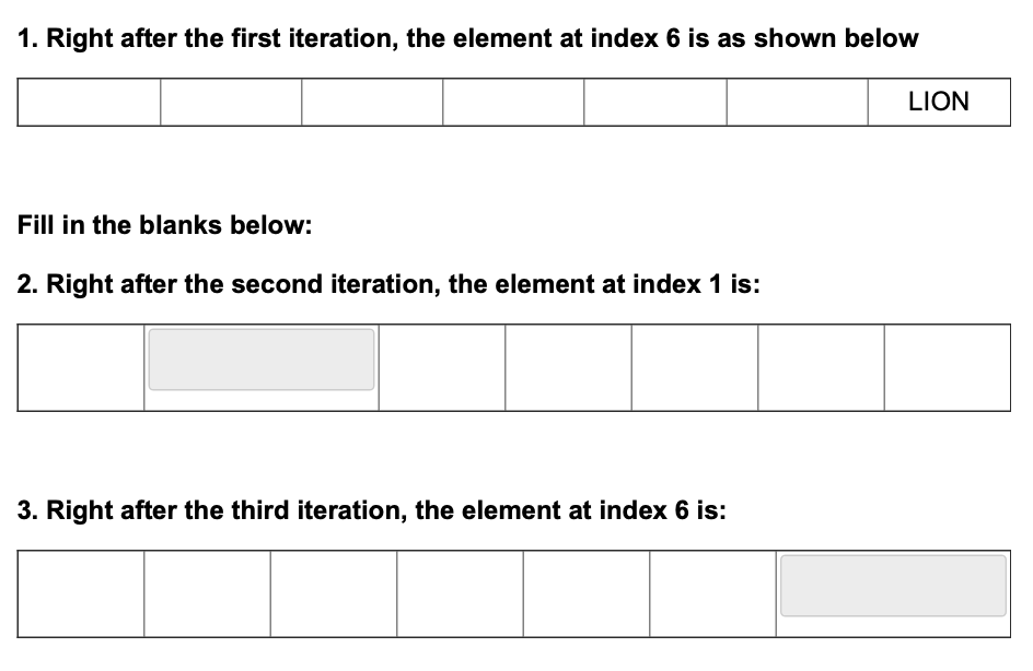 1. Right after the first iteration, the element at index 6 is as shown below
Fill in the blanks below:
2. Right after the second iteration, the element at index 1 is:
3. Right after the third iteration, the element at index 6 is:
LION