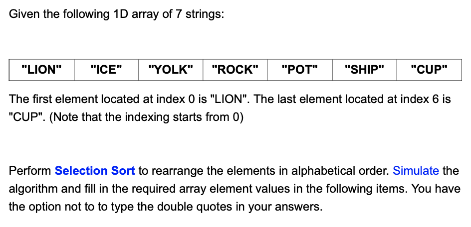 Given the following 1D array of 7 strings:
"SHIP" "CUP"
The first element located at index 0 is "LION". The last element located at index 6 is
"CUP". (Note that the indexing starts from 0)
"LION"
"ICE" "YOLK"
"ROCK" "POT"
Perform Selection Sort to rearrange the elements in alphabetical order. Simulate the
algorithm and fill in the required array element values in the following items. You have
the option not to to type the double quotes in your answers.