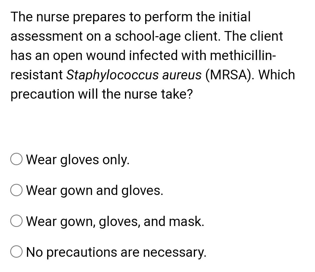 The nurse prepares to perform the initial
assessment on a school-age client. The client
has an open wound infected with methicillin-
resistant Staphylococcus aureus (MRSA). Which
precaution will the nurse take?
O Wear gloves only.
O Wear gown and gloves.
Wear gown, gloves, and mask.
O No precautions are necessary.