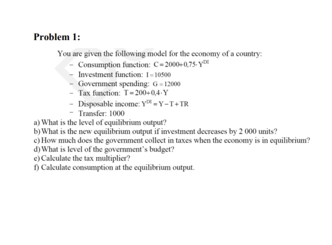 Problem 1:
You are given the following model for the economy of a country:
Consumption function: C=2000+0,75-YDI
Investment function: I=10500
Government spending: G = 12000
Tax function: T=200+0,4·Y
- Disposable income: YD = Y -T+TR
Transfer: 1000
a) What is the level of equilibrium output?
b) What is the new equilibrium output if investment decreases by 2 000 units?
c) How much does the government collect in taxes when the economy is in equilibrium?
d) What is level of the government’s budget?
e) Calculate the tax multiplier?
f) Calculate consumption at the equilibrium output.
