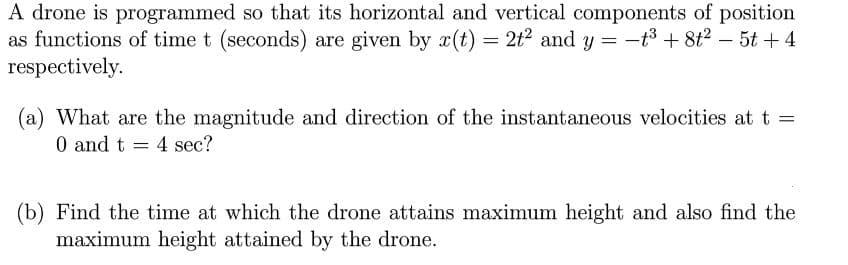 A drone is programmed so that its horizontal and vertical components of position
as functions of time t (seconds) are given by x(t) = 2t? and y = -t3 + 8t2 – 5t + 4
respectively.
%3D
|
(a) What are the magnitude and direction of the instantaneous velocities at t =
0 and t
4 sec?
(b) Find the time at which the drone attains maximum height and also find the
maximum height attained by the drone.

