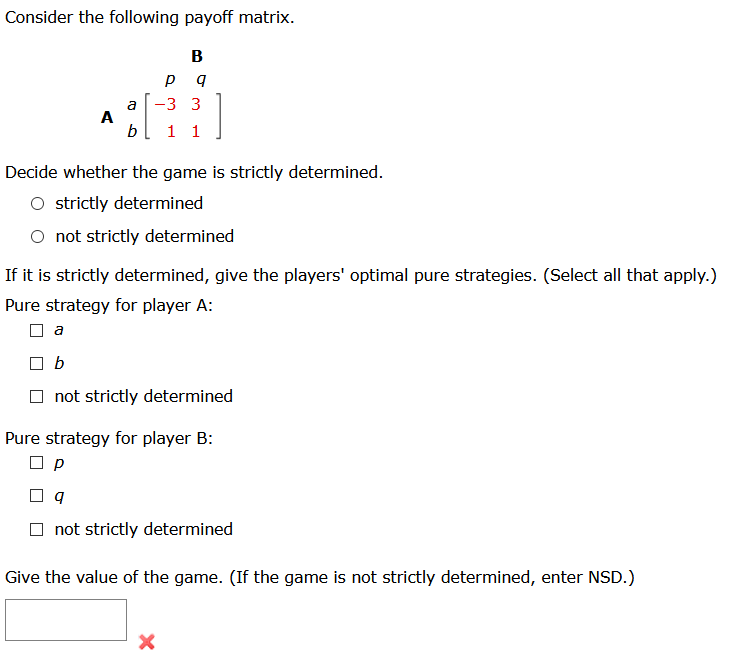 Consider the following payoff matrix.
B
3 3
a
A
b
1 1
Decide whether the game is strictly determined.
O strictly determined
O not strictly determined
If it is strictly determined, give the players' optimal pure strategies. (Select all that apply.)
Pure strategy for player A:
a
b
O not strictly determined
Pure strategy for player B:
O not strictly determined
Give the value of the game. (If the game is not strictly determined, enter NSD.)
