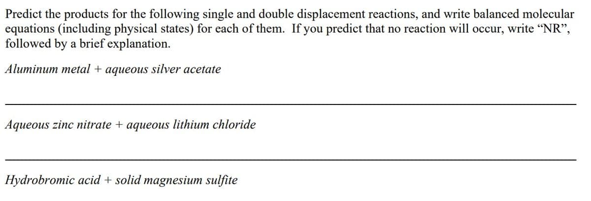 Predict the products for the following single and double displacement reactions, and write balanced molecular
equations (including physical states) for each of them. If you predict that no reaction will occur, write "NR",
followed by a brief explanation.
Aluminum metal + aqueous silver acetate
Aqueous zinc nitrate + aqueous lithium chloride
Hydrobromic acid + solid magnesium sulfite