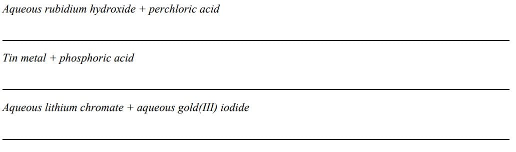Aqueous rubidium hydroxide + perchloric acid
Tin metal + phosphoric acid
Aqueous lithium chromate + aqueous gold(III) iodide