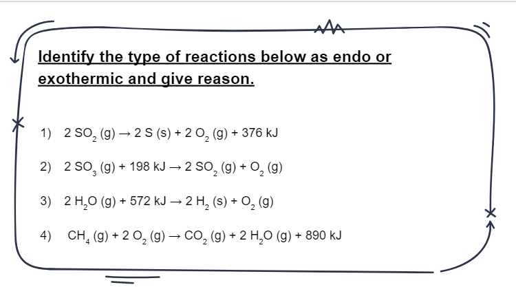 Identify the type of reactions below as endo or
exothermic and give reason.
1) 2 SO, (g) → 2 S (s) + 2 0, (g) + 376 kJ
2) 2 So, (g) + 198 kJ → 2 SO, (g) + O, (g)
3) 2 H,0 (g) + 572 kJ → 2 H, (s) + O, (g)
4) CH, (g) + 2 0, (g) → Co, (g) + 2 H,O (g) + 890 kJ
