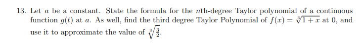 13. Let a be a constant. State the formula for the nth-degree Taylor polynomial of a continuous
function g(t) at a. As well, find the third degree Taylor Polynomial of f(x) = V1+x at 0, and
use it to approximate the value of .
