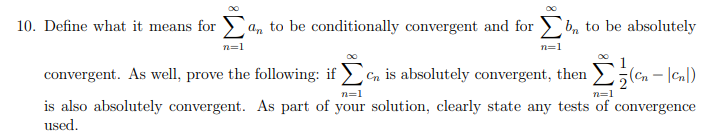 10. Define what it means for > a, to be conditionally convergent and for >b, to be absolutely
n=1
n=1
convergent. As well, prove the following: if > en is absolutely convergent, then
(en – |cnl)
n=1
n=1
is also absolutely convergent. As part of your solution, clearly state any tests of convergence
used.
