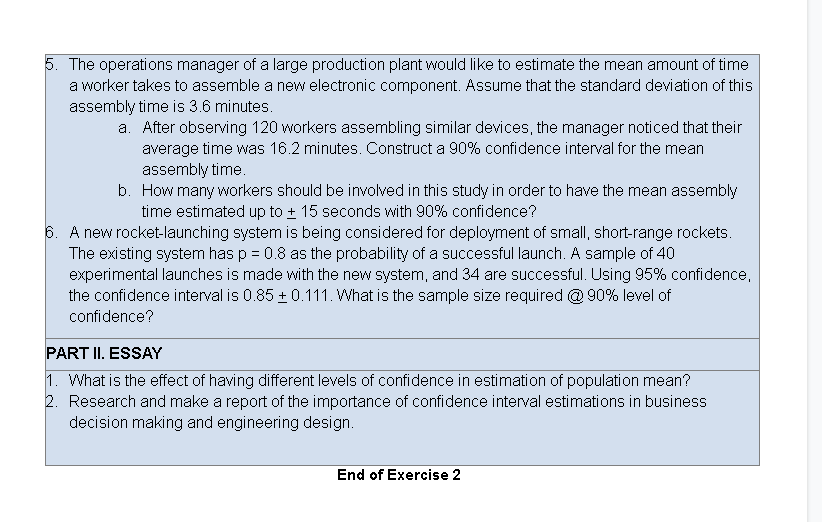 5. The operations manager of a large production plant would like to estimate the mean amount of time
a worker takes to assemble a new electronic component. Assume that the standard deviation of this
assembly time is 3.6 minutes.
a. After observing 120 workers assembling similar devices, the manager noticed that their
average time was 16.2 minutes. Construct a 90% confidence interval for the mean
assembly time.
b. How many workers should be involved in this study in order to have the mean assembly
time estimated up to + 15 seconds with 90% confidence?
6. A new rocket-launching system is being considered for deployment of small, short-range rockets.
The existing system has p = 0.8 as the probability of a successful launch. A sample of 40
experimental launches is made with the new system, and 34 are successful. Using 95% confidence,
the confidence interval is 0.85 + 0.111. What is the sample size required @ 90% level of
confidence?
PART II. ESSAY
1. What is the effect of having different levels of confidence in estimation of population mean?
2. Research and make a report of the importance of confidence interval estimations in business
decision making and engineering design.
End of Exercise 2
