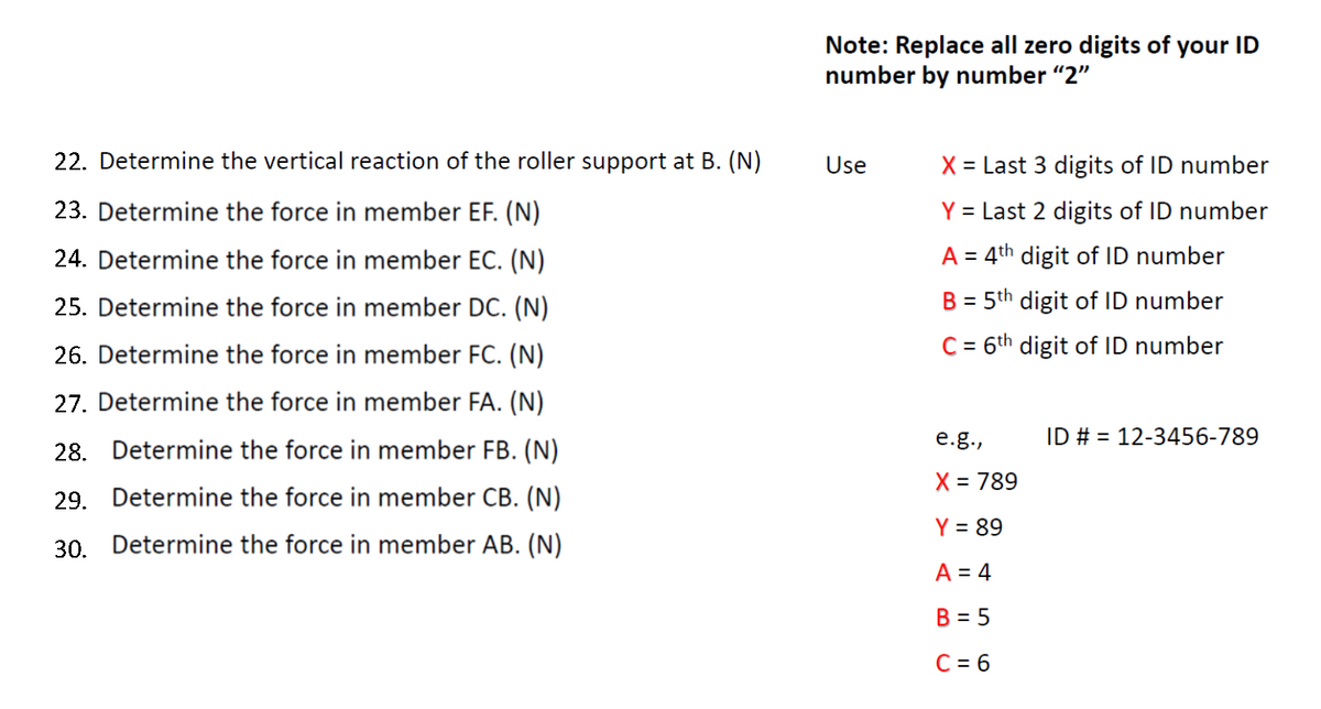 Note: Replace all zero digits of your ID
number by number "2"
22. Determine the vertical reaction of the roller support at B. (N)
Use
X = Last 3 digits of ID number
23. Determine the force in member EF. (N)
Y = Last 2 digits of ID number
24. Determine the force in member EC. (N)
A = 4th digit of ID number
25. Determine the force in member DC. (N)
B = 5th digit of ID number
%3D
26. Determine the force in member FC. (N)
C = 6th digit of ID number
27. Determine the force in member FA. (N)
e.g.,
ID # = 12-3456-789
28. Determine the force in member FB. (N)
X = 789
29. Determine the force in member CB. (N)
Y = 89
30. Determine the force in member AB. (N)
A = 4
B = 5
C = 6
