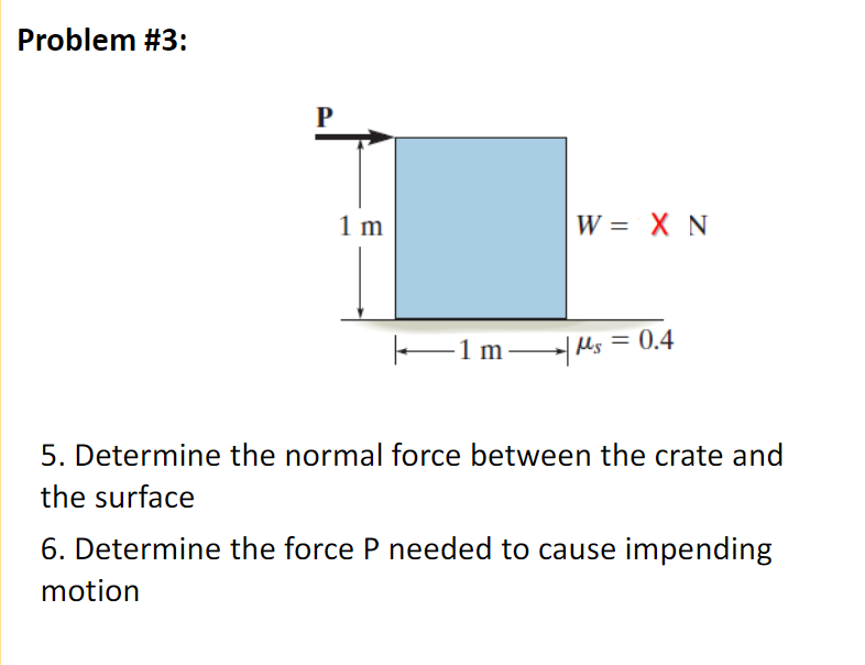 Problem #3:
P
1 m
W = X N
E1 m Mls = 0.4
-1m
5. Determine the normal force between the crate and
the surface
6. Determine the force P needed to cause impending
motion
