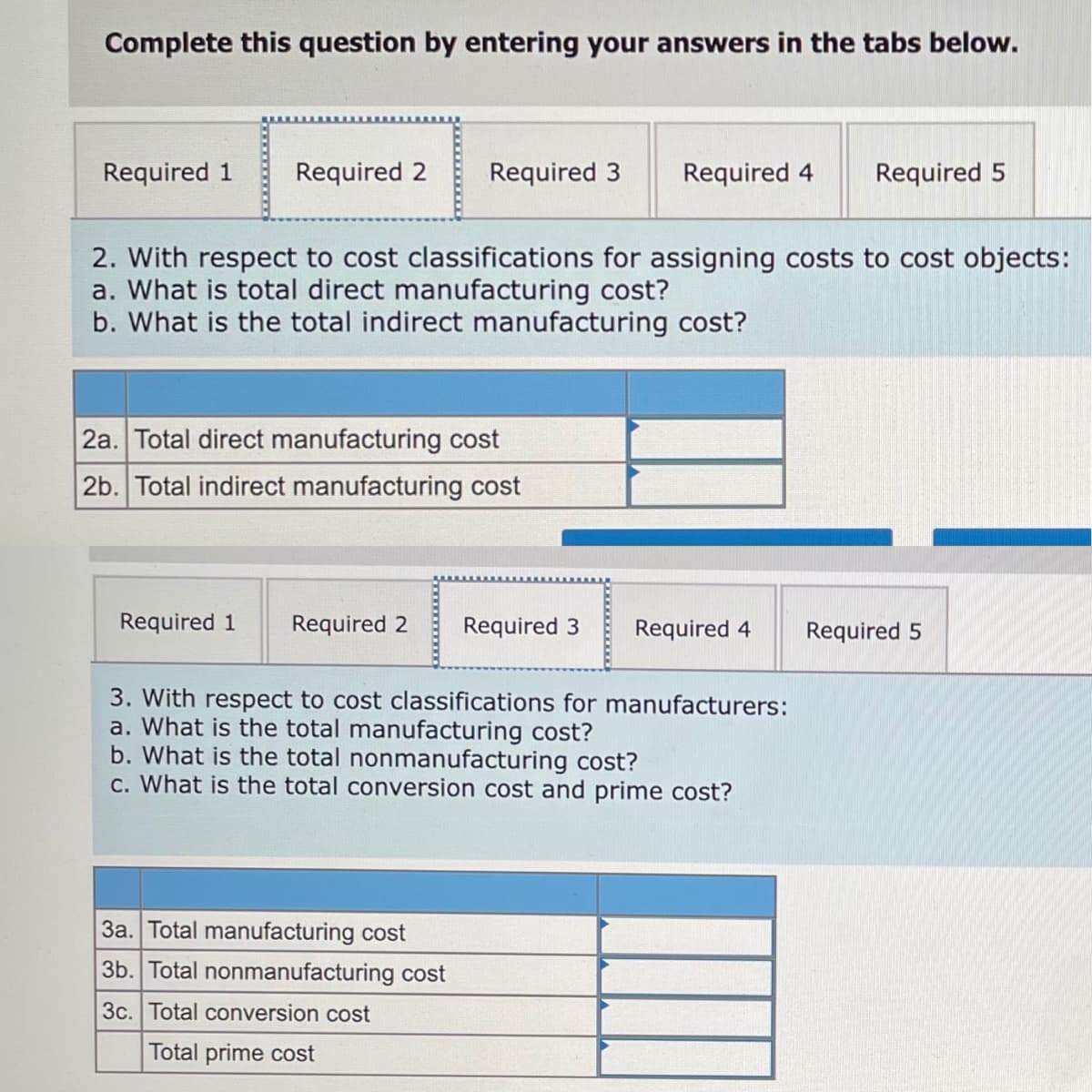 Complete this question by entering your answers in the tabs below.
Required 1
Required 2
Required 3
Required 4
Required 5
2. With respect to cost classifications for assigning costs to cost objects:
a. What is total direct manufacturing cost?
b. What is the total indirect manufacturing cost?
2a. Total direct manufacturing cost
2b. Total indirect manufacturing cost
Required 1
Required 2
Required 3
Required 4
Required 5
3. With respect to cost classifications for manufacturers:
a. What is the total manufacturing cost?
b. What is the total nonmanufacturing cost?
c. What is the total conversion cost and prime cost?
3a. Total manufacturing cost
3b. Total nonmanufacturing cost
3c. Total conversion cost
Total prime cost
