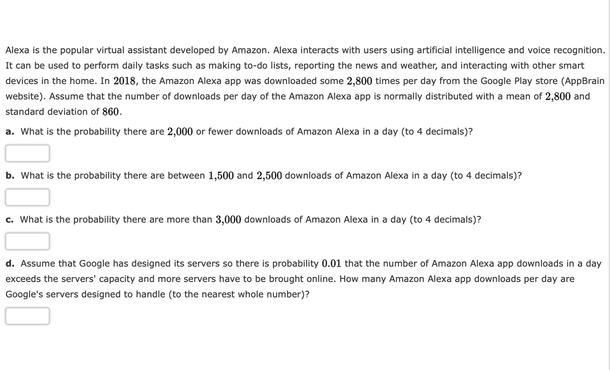 Alexa is the popular virtual assistant developed by Amazon. Alexa interacts with users using artificial intelligence and voice recognition.
It can be used to perform daily tasks such as making to-do lists, reporting the news and weather, and interacting with other smart
devices in the home. In 2018, the Amazon Alexa app was downloaded some 2,800 times per day from the Google Play store (AppBrain
website). Assume that the number of downloads per day of the Amazon Alexa app is normally distributed with a mean of 2,800 and
standard deviation of 860.
a. What is the probability there are 2,000 or fewer downloads of Amazon Alexa in a day (to 4 decimals)?
b. What is the probability there are between 1,500 and 2,500 downloads of Amazon Alexa in a day (to 4 decimals)?
c. What is the probability there are more than 3,000 downloads of Amazon Alexa in a day (to 4 decimals)?
d. Assume that Google has designed its servers so there is probability 0.01 that the number of Amazon Alexa app downloads in a day
exceeds the servers' capacity and more servers have to be brought online. How many Amazon Alexa app downloads per day are
Google's servers designed to handle (to the nearest whole number)?
