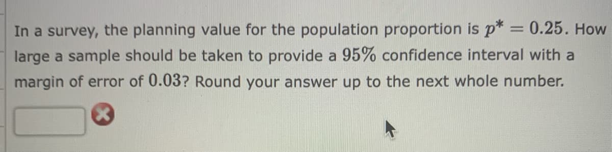 In a survey, the planning value for the population proportion is p* = 0.25. How
large a sample should be taken to provide a 95% confidence interval with a
margin of error of 0.03? Round your answer up to the next whole number.
