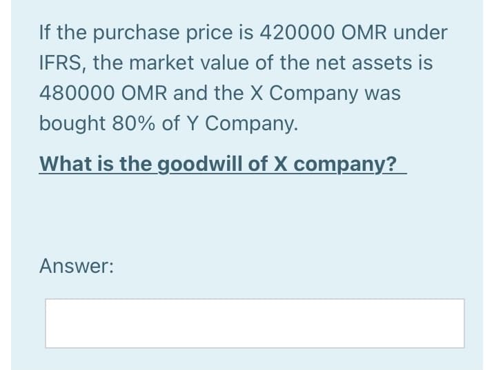 If the purchase price is 420000 OMR under
IFRS, the market value of the net assets is
480000 OMR and the X Company was
bought 80% of Y Company.
What is the goodwill of X company?
Answer:
