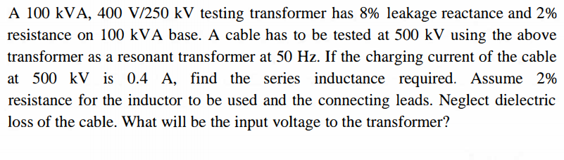 A 100 kVA, 400 V/250 kV testing transformer has 8% leakage reactance and 2%
resistance on 100 kVA base. A cable has to be tested at 500 kV using the above
transformer as a resonant transformer at 50 Hz. If the charging current of the cable
at 500 kV is 0.4 A, find the series inductance required. Assume 2%
resistance for the inductor to be used and the connecting leads. Neglect dielectric
loss of the cable. What will be the input voltage to the transformer?
