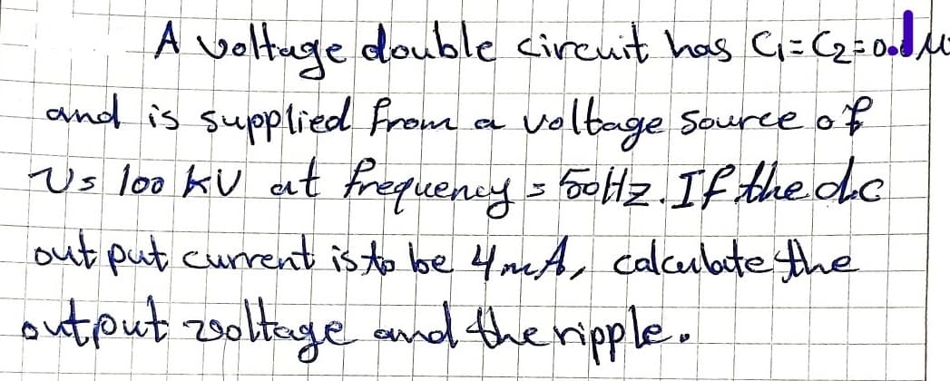 A voltuge double cireuit has Ci=(2=0M
and is supplied from a voltage Source of
Vs loo kV at frequency = bolz. If the de
out put current is to be 4mA, calcubotethe
output 2oltage and the ripple.
