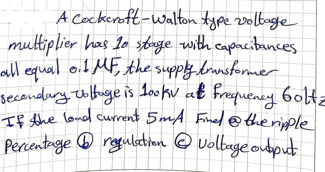 A Cockeroft-walton type 2voltoge
multiplier has 10 stnge with capneibunces
all egqual o.1 MF, the supply branstormer
secondury. obuge is 1askw at frequeney 6olt:
T8 the laud current 5mA Finel @ theripple
Percentage ® regulation O volbage output
