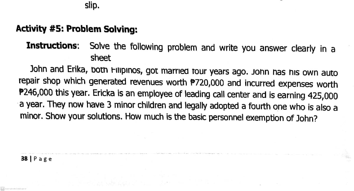 slip.
Activity #5: Problem Solving:
Instructions: Solve the following problem and write you answer clearly in a
sheet
John and Erika, both Filipinos, got married four years ago. John has his own auto
repair shop which generated revenues worth P720,000 and incurred expenses worth
P246,000 this year. Ericka is an employee of leading call center and is earning 425,000
a year. They now have 3 minor children and legally adopted a fourth one who is also a
minor. Show your solutions. How much is the basic personnel exemption of John?
38 | Page
CS scanned w th Cometonor
