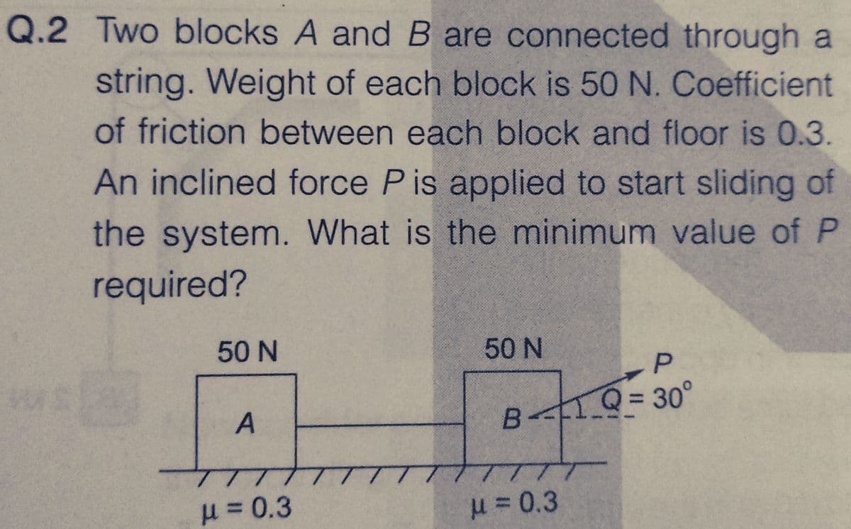 Q.2 Two blocks A and B are connected through a
string. Weight of each block is 50 N. Coefficient
of friction between each block and floor is 0.3.
An inclined force P is applied to start sliding of
the system. What is the minimum value of P
required?
50 N
A
μ = 0.3
50 N
B1Q=30°
μ = 0.3
P
T