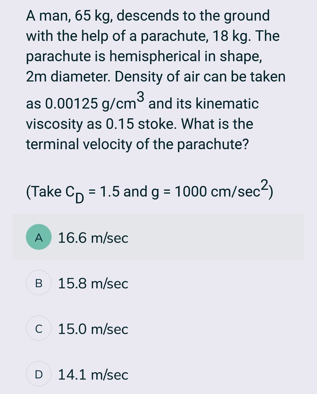A man, 65 kg, descends to the ground
with the help of a parachute, 18 kg. The
parachute is hemispherical in shape,
2m diameter. Density of air can be taken
as 0.00125 g/cm³ and its kinematic
viscosity as 0.15 stoke. What is the
terminal velocity of the parachute?
(Take C₁ = 1.5 and g = 1000 cm/sec²)
A
B
с
D
16.6 m/sec
15.8 m/sec
15.0 m/sec
14.1 m/sec