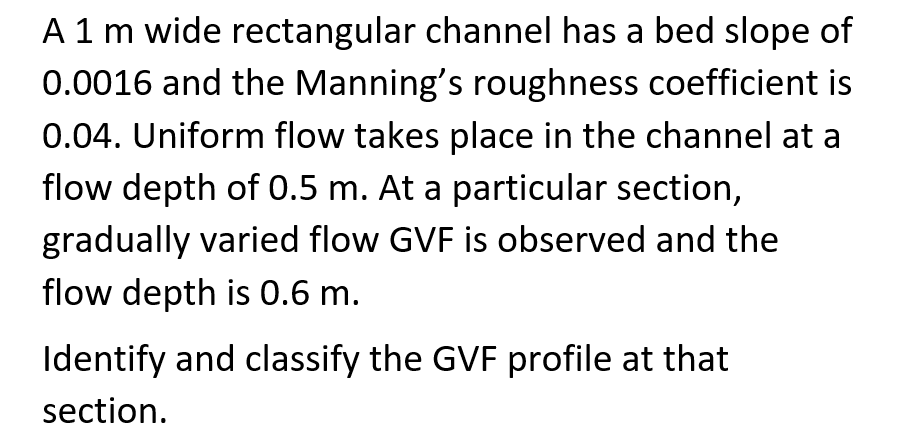 A 1 m wide rectangular channel has a bed slope of
0.0016 and the Manning's roughness coefficient is
0.04. Uniform flow takes place in the channel at a
flow depth of 0.5 m. At a particular section,
gradually varied flow GVF is observed and the
flow depth is 0.6 m.
Identify and classify the GVF profile at that
section.