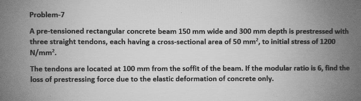 Problem-7
A pre-tensioned rectangular concrete beam 150 mm wide and 300 mm depth is prestressed with
three straight tendons, each having a cross-sectional area of 50 mm², to initial stress of 1200
N/mm².
The tendons are located at 100 mm from the soffit of the beam. If the modular ratio is 6, find the
loss of prestressing force due to the elastic deformation of concrete only.