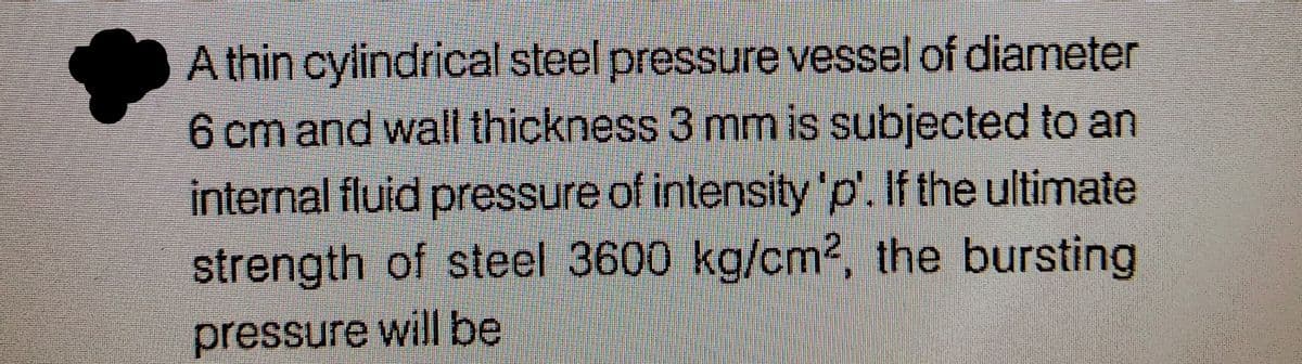 A thin cylindrical steel pressure vessel of diameter
6 cm and wall thickness 3 mm is subjected to an
internal fluid pressure of intensity 'p'. If the ultimate
strength of steel 3600 kg/cm2, the bursting
pressure will be