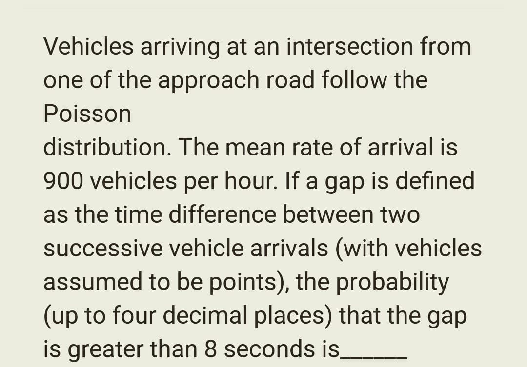 Vehicles arriving at an intersection from
one of the approach road follow the
Poisson
distribution. The mean rate of arrival is
900 vehicles per hour. If a gap is defined
as the time difference between two
successive vehicle arrivals (with vehicles
assumed to be points), the probability
(up to four decimal places) that the gap
is greater than 8 seconds is.