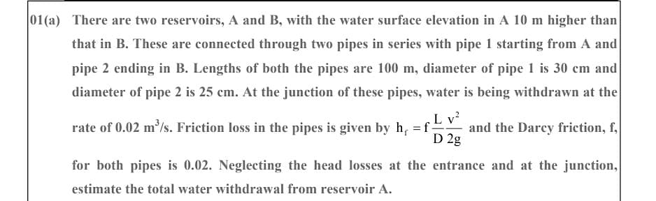 01(a) There are two reservoirs, A and B, with the water surface elevation in A 10 m higher than
that in B. These are connected through two pipes in series with pipe 1 starting from A and
pipe 2 ending in B. Lengths of both the pipes are 100 m, diameter of pipe 1 is 30 cm and
diameter of pipe 2 is 25 cm. At the junction of these pipes, water is being withdrawn at the
L v²
D 2g
rate of 0.02 m³/s. Friction loss in the pipes is given by h = f
and the Darcy friction, f,
entrance and at the junction,
for both pipes is 0.02. Neglecting the head losses at the
estimate the total water withdrawal from reservoir A.