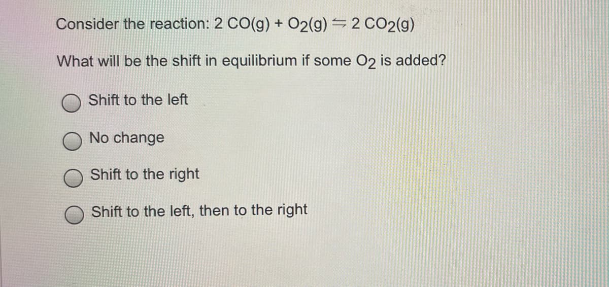 Consider the reaction: 2 CO(g) + O2(g) = 2 CO2(g)
What will be the shift in equilibrium if some O2 is added?
Shift to the left
No change
Shift to the right
Shift to the left, then to the right
