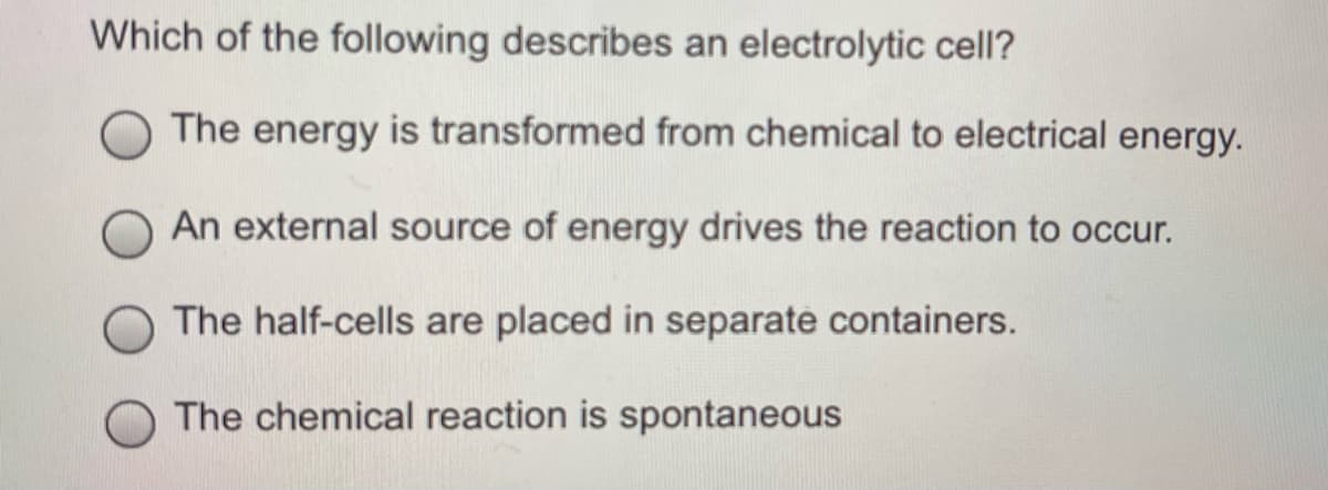 Which of the following describes an electrolytic cell?
The energy is transformed from chemical to electrical energy.
An external source of energy drives the reaction to occur.
The half-cells are placed in separate containers.
The chemical reaction is spontaneous

