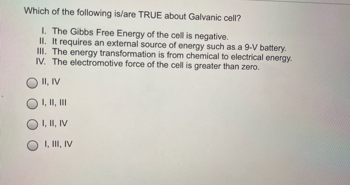 Which of the following is/are TRUE about Galvanic cell?
I. The Gibbs Free Energy of the cell is negative.
II. It requires an external source of energy such as.a 9-V battery.
III. The energy transformation is from chemical to electrical energy.
IV. The electromotive force of the cell is greater than zero.
O II, IV
I, II, III
O I, II, IV
I, III, IV

