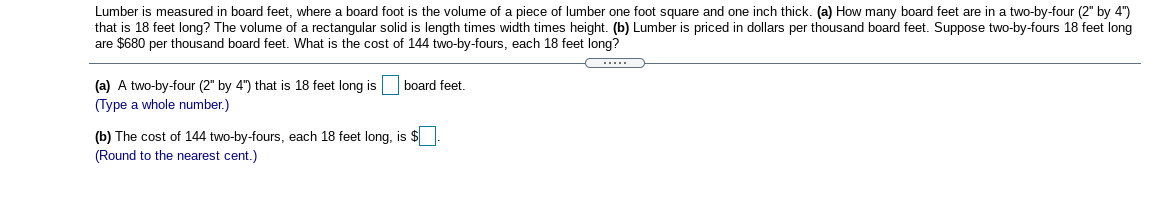 Lumber is measured in board feet, where a board foot is the volume of a piece of lumber one foot square and one inch thick. (a) How many board feet are in a two-by-four (2" by 4")
that is 18 feet long? The volume of a rectangular solid is length times width times height. (b) Lumber is priced in dollars per thousand board feet. Suppose two-by-fours 18 feet long
are $680 per thousand board feet. What is the cost of 144 two-by-fours, each 18 feet long?
....
board feet.
(a) A two-by-four (2" by 4") that is 18 feet long is
(Type a whole number.)
(b) The cost of 144 two-by-fours, each 18 feet long, is $
(Round to the nearest cent.)
