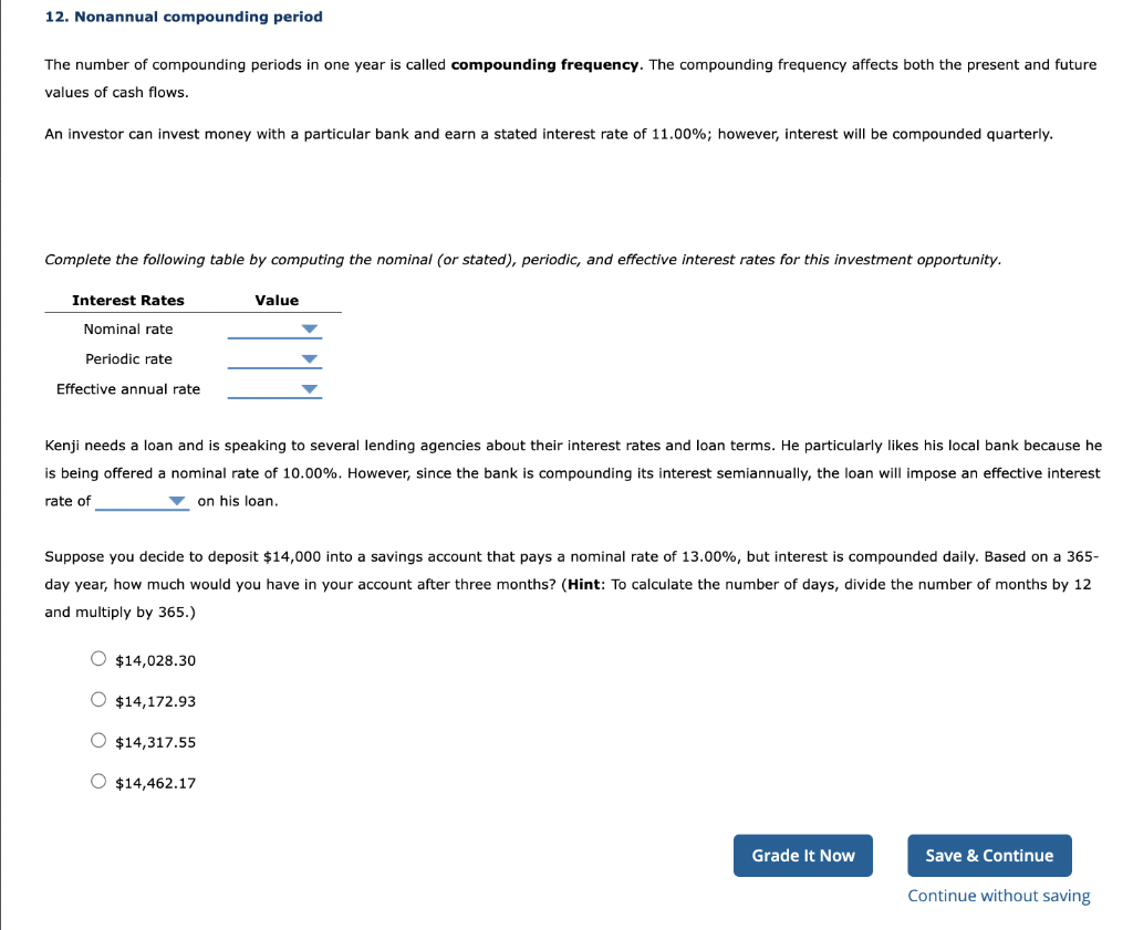 12. Nonannual compounding period
The number of compounding periods in one year is called compounding frequency. The compounding frequency affects both the present and future
values of cash flows.
An investor can invest money with a particular bank and earn a stated interest rate of 11.00%; however, interest will be compounded quarterly.
Complete the following table by computing the nominal (or stated), periodic, and effective interest rates for this investment opportunity.
Interest Rates
Nominal rate
Periodic rate
Effective annual rate
Kenji needs a loan and is speaking to several lending agencies about their interest rates and loan terms. He particularly likes his local bank because he
is being offered a nominal rate of 10.00%. However, since the bank is compounding its interest semiannually, the loan will impose an effective interest
rate of
on his loan.
O $14,028.30
Suppose you decide to deposit $14,000 into a savings account that pays a nominal rate of 13.00%, but interest is compounded daily. Based on a 365-
day year, how much would you have in your account after three months? (Hint: To calculate the number of days, divide the number of months by 12
and multiply by 365.)
$14,172.93
Value
$14,317.55
▼
O $14,462.17
Grade It Now
Save & Continue
Continue without saving