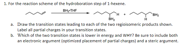 1. For the reaction scheme of the hydroboration step of 1-hexene.
BH 3 THF
BH₂
BH₂
a. Draw the transition states leading to each of the two regioisomeric products shown.
Label all partial charges in your transition states.
b.
Which of the two transition states is lower in energy and WHY? Be sure to include both
an electronic argument (optimized placement of partial charges) and a steric argument.
+