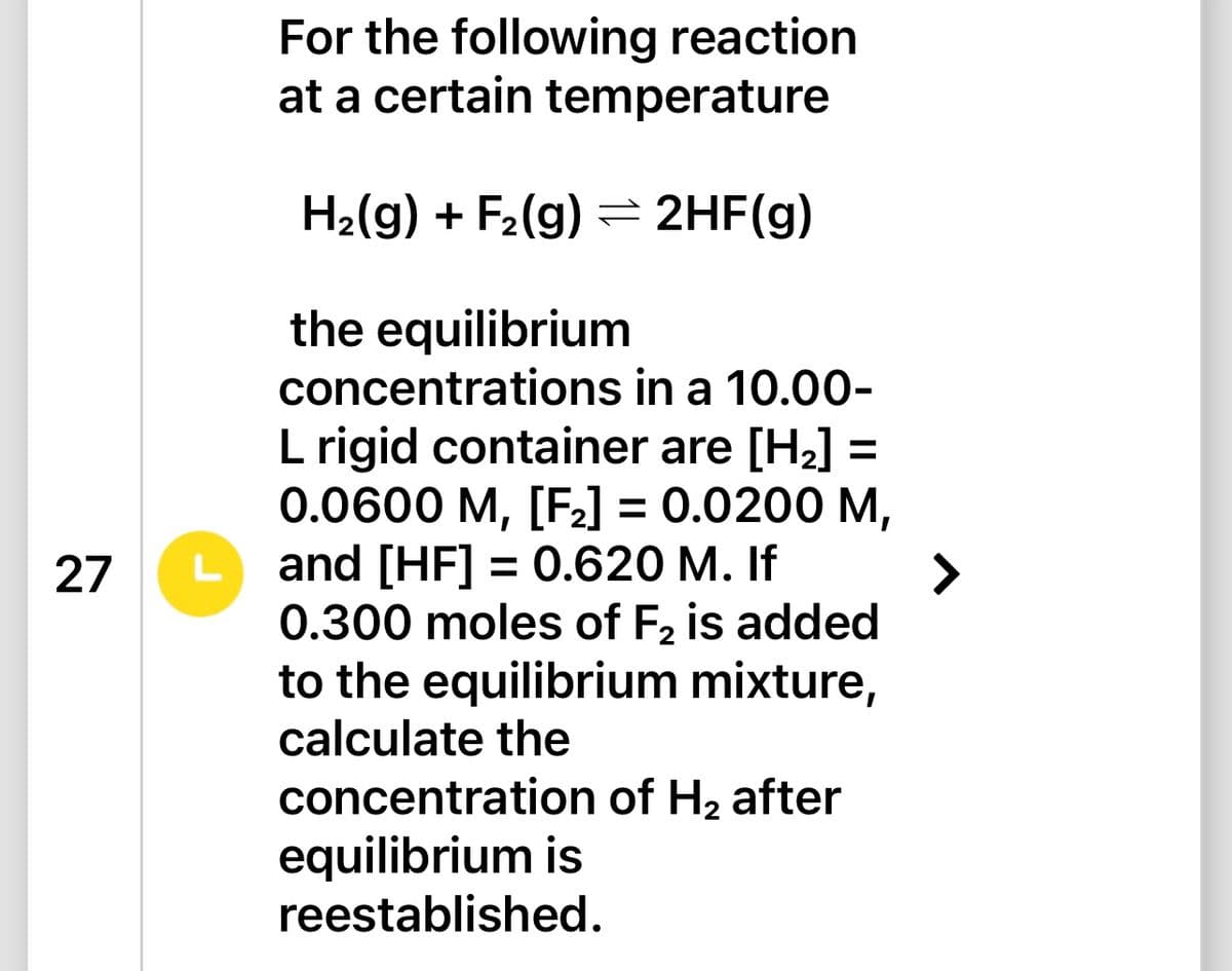 27
For the following reaction
at a certain temperature
H₂(g) + F₂(g) → 2HF(g)
the equilibrium
concentrations in a 10.00-
L rigid container are [H₂] =
0.0600 M, [F₂] = 0.0200 M,
L and [HF] = 0.620 M. If
0.300 moles of F₂ is added
to the equilibrium mixture,
calculate the
concentration of H₂ after
equilibrium is
reestablished.