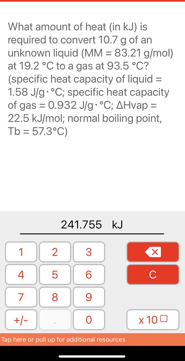 What amount of heat (in kJ) is
required to convert 10.7 g of an
unknown liquid (MM = 83.21 g/mol)
at 19.2 °C to a gas at 93.5 °C?
(specific heat capacity of liquid =
1.58 J/g.°C; specific heat capacity
of gas = 0.932 J/g•°C; AHvap =
22.5 kJ/mol; normal boiling point,
Tb = 57.3°C)
%3D
241.755 kJ
1
2
3
4
6
C
7
8
+/-
х 100
Tap here or pull up for additional resources
LO
