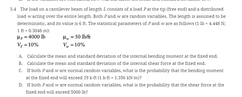 3.4 The load on a cantilever beam of length L consists of a load Pat the tip (free end) and a distributed
load wacting over the entire length. Both Pand ware random variables. The length is assumed to be
deterministic, and its value is 6 ft. The statistical parameters of Pand ware as follows (1 lb = 4.448 N;
1 ft = 0.3048 m):
Hp = 4000 lb
Hw = 50 lb/ft
Vp = 10%
Vụ = 10%
%3D
A. Calculate the mean and standard deviation of the internal bending moment at the fixed end.
B. Calculate the mean and standard deviation of the internal shear force at the fixed end.
C. If both Pand w are normal random variables, what is the probability that the bending moment
at the fixed end will exceed 29 k-ft (1 k-ft = 1.356 kN-m)?
D. If both Pand w are normal random variables, what is the probability that the shear force at the
fixed end will exceed 5000 lb?
