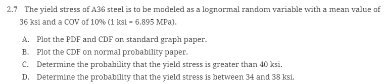 2.7 The yield stress of A36 steel is to be modeled as a lognormal random variable with a mean value of
36 ksi and a COV of 10% (1 ksi = 6.895 MPa).
A. Plot the PDF and CDF on standard graph paper.
B. Plot the CDF on normal probability paper.
C. Determine the probability that the yield stress is greater than 40 ksi.
D. Determine the probability that the yield stress is between 34 and 38 ksi.
