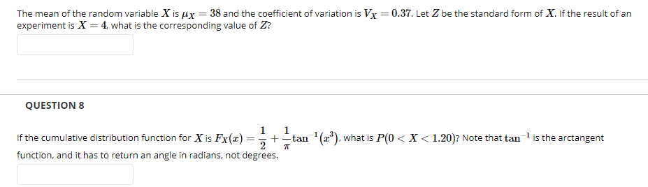 The mean of the random variable X is ux = 38 and the coefficient of variation is Vx = 0.37. Let Z be the standard form of X. If the result of an
experiment is X = 4, what is the corresponding value of Z?
QUESTION 8
If the cumulative distribution function for X is Fx(x)
function, and it has to return an angle in radians, not degrees.
1
1
+tan (a*), what is P(0 < X < 1.20)? Note that tan 1 is the arctangent
2
