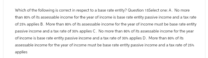 Which of the following is correct in respect to a base rate entity? Question 15Select one: A. No more
than 80% of its assessable income for the year of income is base rate entity passive income and a tax rate
of 25% applies B. More than 80% of its assessable income for the year of income must be base rate entity
passive income and a tax rate of 30% applies C. No more than 80% of its assessable income for the year
of income is base rate entity passive income and a tax rate of 30% applies D. More than 80% of its
assessable income for the year of income must be base rate entity passive income and a tax rate of 25%
applies