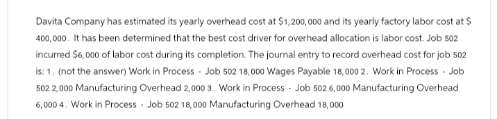 Davita Company has estimated its yearly overhead cost at $1,200,000 and its yearly factory labor cost at $
400,000. It has been determined that the best cost driver for overhead allocation is labor cost. Job 502
incurred $6,000 of labor cost during its completion. The journal entry to record overhead cost for job 502
is: 1. (not the answer) Work in Process - Job 502 18,000 Wages Payable 18,000 2. Work in Process - Job
502 2,000 Manufacturing Overhead 2,000 3. Work in Process - Job 502 6,000 Manufacturing Overhead
6,000 4. Work in Process - Job 502 18,000 Manufacturing Overhead 18,000
