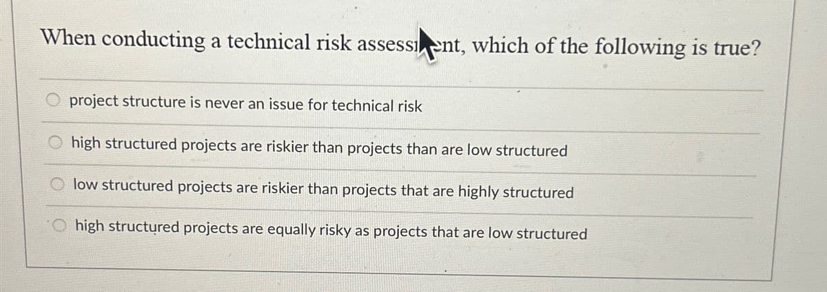 When conducting a technical risk assessent, which of the following is true?
project structure is never an issue for technical risk
high structured projects are riskier than projects than are low structured
low structured projects are riskier than projects that are highly structured
O high structured projects are equally risky as projects that are low structured