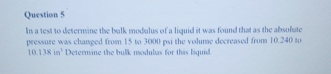 Question 5
In a test to determine the bulk modulus of a liquid it was found that as the absolute
pressure was changed from 15 to 3000 psi the volume decreased from 10.240 to
10.138 in' Determine the bulk modulus for this liquid.
