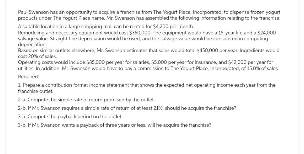 Paul Swanson has an opportunity to acquire a franchise from The Yogurt Place, Incorporated, to dispense frozen yogurt
products under The Yogurt Place name. Mr. Swanson has assembled the following information relating to the franchise:
A suitable location in a large shopping mall can be rented for $4,200 per month.
Remodeling and necessary equipment would cost $360,000. The equipment would have a 15-year life and a $24,000
salvage value. Straight-line depreciation would be used, and the salvage value would be considered in computing
depreciation.
Based on similar outlets elsewhere, Mr. Swanson estimates that sales would total $450,000 per year. Ingredients would
cost 20% of sales.
Operating costs would include $85,000 per year for salaries, $5,000 per year for insurance, and $42,000 per year for
utilities. In addition, Mr. Swanson would have to pay a commission to The Yogurt Place, Incorporated, of 15.0% of sales.
Required:
1. Prepare a contribution format income statement that shows the expected net operating income each year from the
franchise outlet.
2-a. Compute the simple rate of return promised by the outlet.
2-b. If Mr. Swanson requires a simple rate of return of at least 21%, should he acquire the franchise?
3-a. Compute the payback period on the outlet.
3-b. If Mr. Swanson wants a payback of three years or less, will he acquire the franchise?