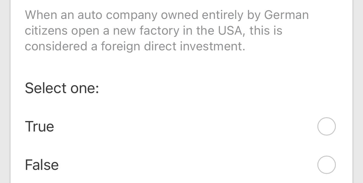 When an auto company owned entirely by German
citizens open a new factory in the USA, this is
considered a foreign direct investment.
Select one:
True
False
