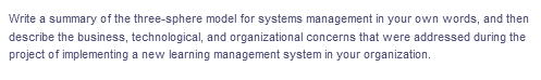 Write a summary of the three-sphere model for systems management in your own words, and then
describe the business, technological, and organizational concerns that were addressed during the
project of implementing a new learning management system in your organization.

