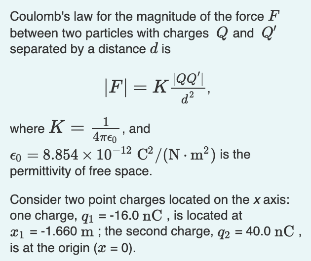 Coulomb's law for the magnitude of the force F
between two particles with charges Q and Q'
separated by a distance d is
|QQ'|
|F| = K-
d?
1
L, and
where K =
4T€0
€0 = 8.854 x 10-12 C² / (N · m²) is the
permittivity of free space.
Consider two point charges located on the x axis:
one charge, qi = -16.0 nC , is located at
x1 = -1.660 m ; the second charge, q2 = 40.0 nC ,
is at the origin (x = 0).
