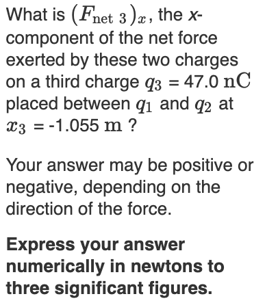 What is (Fnet 3)æ, the x-
component of the net force
exerted by these two charges
on a third charge q3 = 47.0 nC
placed between q1 and q2 at
x3 = -1.055 m ?
Your answer may be positive or
negative, depending on the
direction of the force.
Express your answer
numerically in newtons to
three significant figures.
