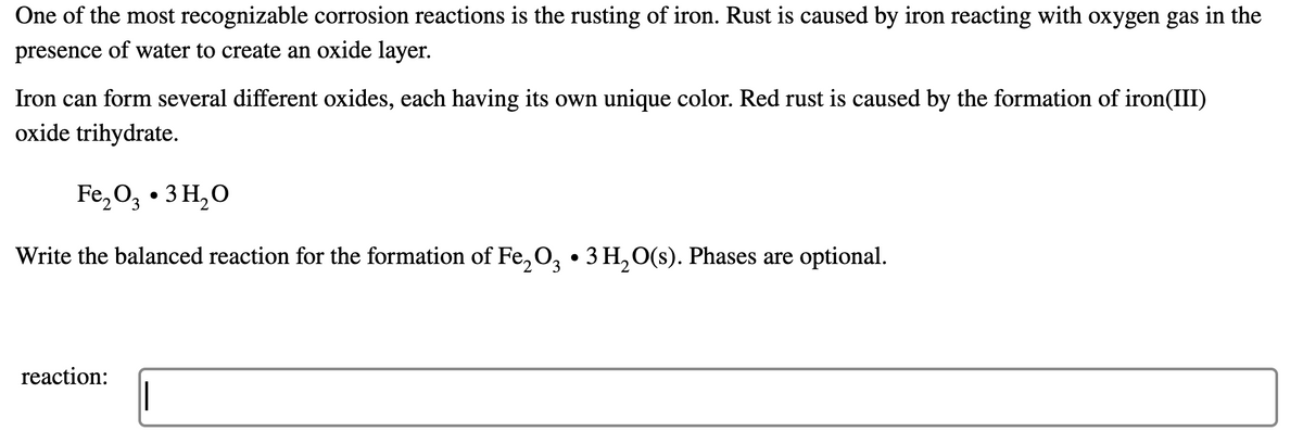 One of the most recognizable corrosion reactions is the rusting of iron. Rust is caused by iron reacting with oxygen gas in the
presence of water to create an oxide layer.
Iron can form several different oxides, each having its own unique color. Red rust is caused by the formation of iron(III)
oxide trihydrate.
Fe,O, • 3 H,O
Write the balanced reaction for the formation of Fe,O, • 3H,O(s). Phases are optional.
'2
reaction:
